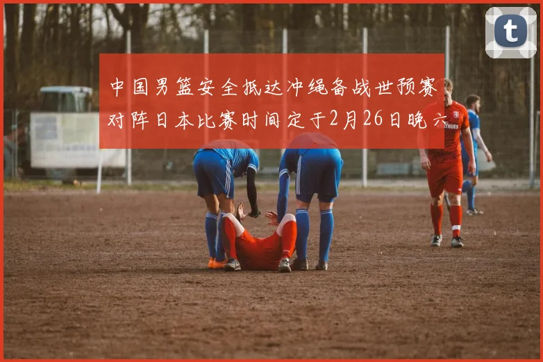 中国男篮安全抵达冲绳备战世预赛对阵日本比赛时间定于2月26日晚六点五分