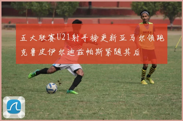 五大联赛U21射手榜更新亚马尔领跑克鲁皮伊尔迪兹帕斯紧随其后