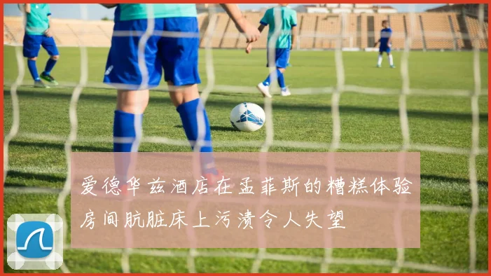 爱德华兹酒店在孟菲斯的糟糕体验房间肮脏床上污渍令人失望