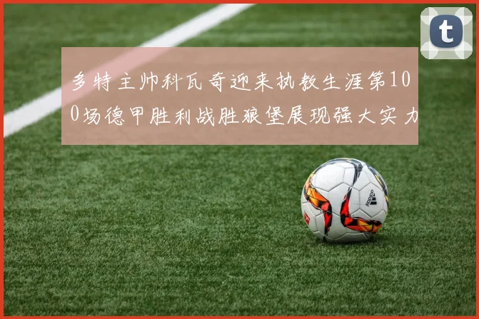 多特主帅科瓦奇迎来执教生涯第100场德甲胜利战胜狼堡展现强大实力