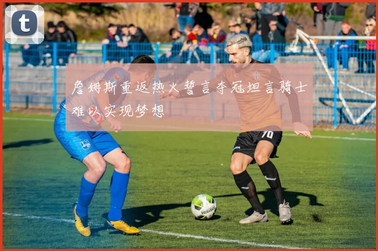 詹姆斯重返热火誓言夺冠坦言骑士难以实现梦想