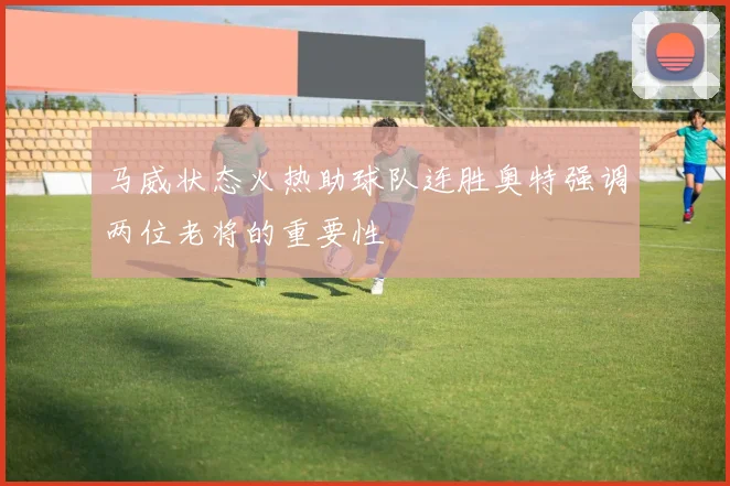 马威状态火热助球队连胜奥特强调两位老将的重要性
