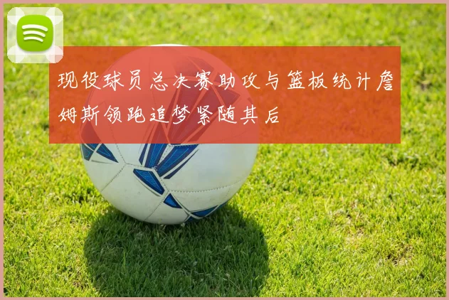 现役球员总决赛助攻与篮板统计詹姆斯领跑追梦紧随其后