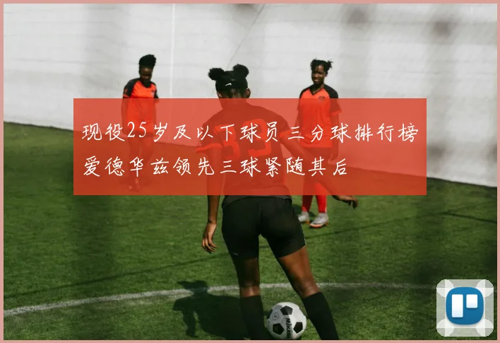 现役25岁及以下球员三分球排行榜爱德华兹领先三球紧随其后