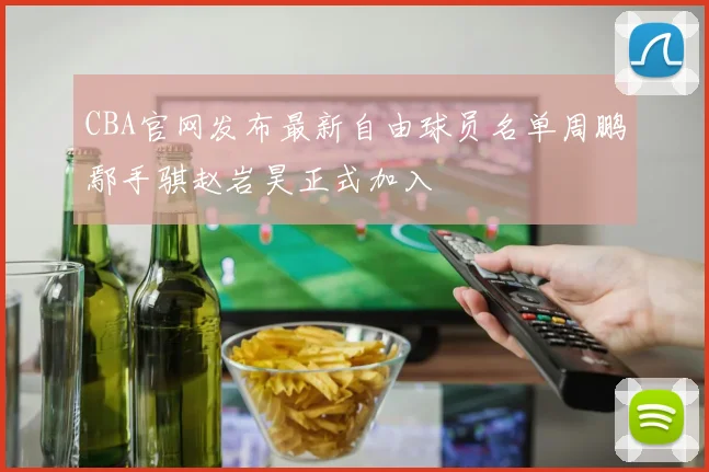 CBA官网发布最新自由球员名单周鹏鄢手骐赵岩昊正式加入
