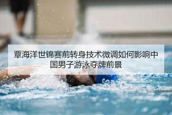 覃海洋世锦赛前转身技术微调如何影响中国男子游泳夺牌前景