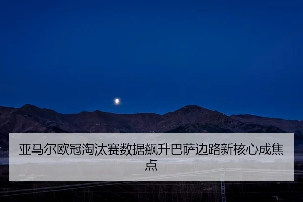 亚马尔欧冠淘汰赛数据飙升巴萨边路新核心成焦点
